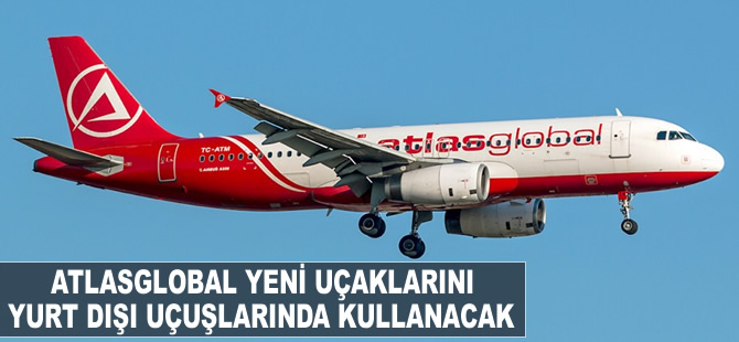 Atlasglobal, yeni uçaklarını yurt dışı destinasyonlarında kullanacak